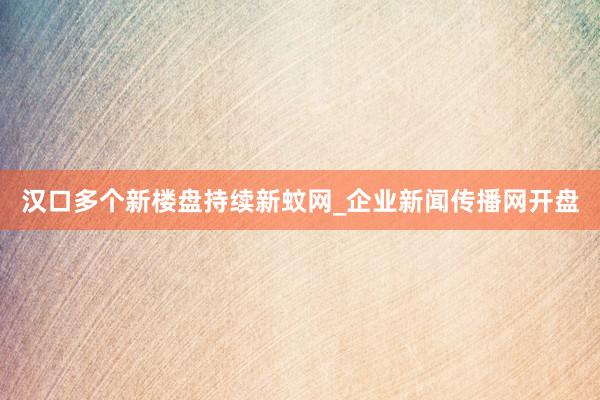 汉口多个新楼盘持续新蚊网_企业新闻传播网开盘