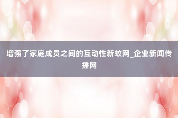 增强了家庭成员之间的互动性新蚊网_企业新闻传播网