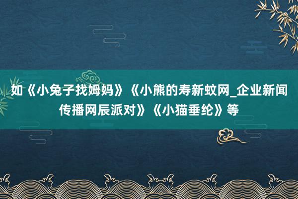 如《小兔子找姆妈》《小熊的寿新蚊网_企业新闻传播网辰派对》《小猫垂纶》等