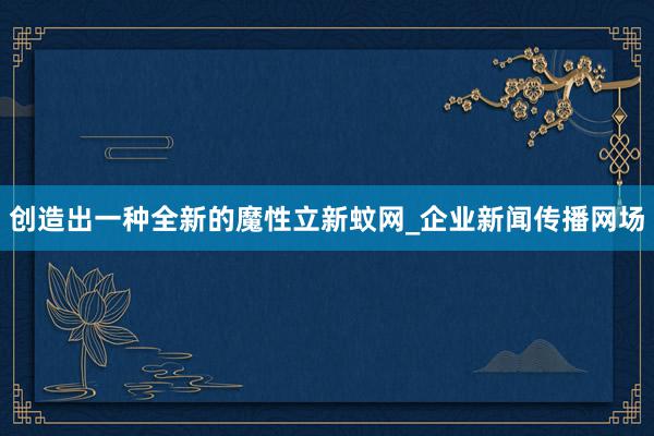 创造出一种全新的魔性立新蚊网_企业新闻传播网场